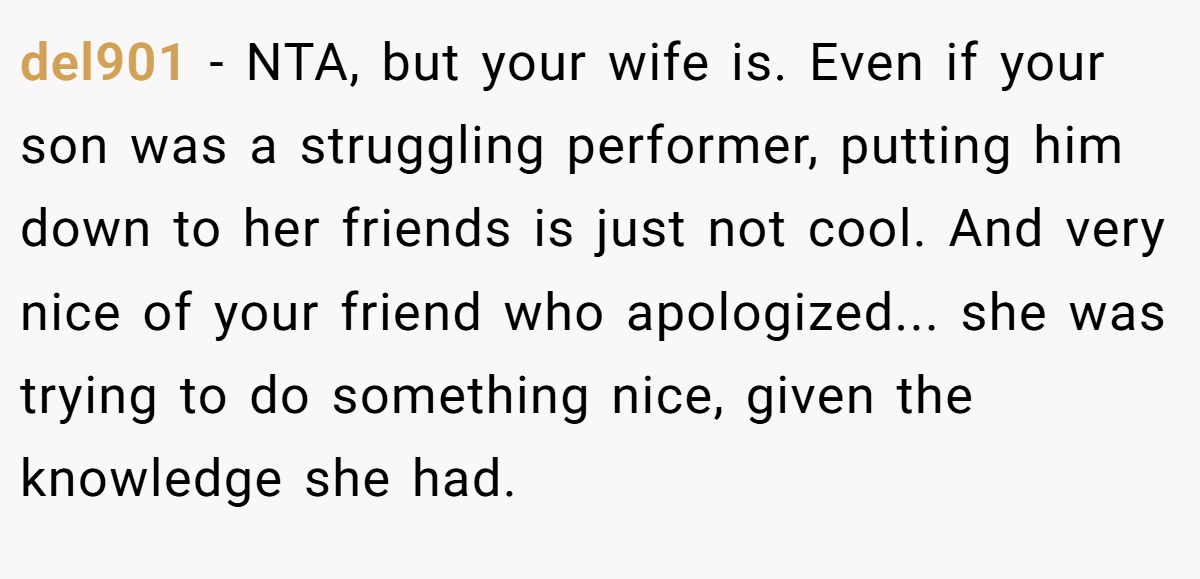 del901 − NTA, but your wife is. Even if your son was a struggling performer, putting him down to her friends is just not cool. And very nice of your friend who apologized... she was trying to do something nice, given the knowledge she had.