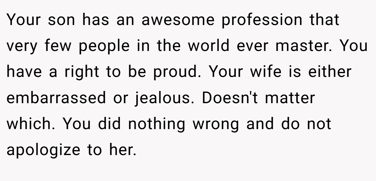 Your son has an awesome profession that very few people in the world ever master. You have a right to be proud. Your wife is either embarrassed or jealous. Doesn't matter which. You did nothing wrong and do not apologize to her.