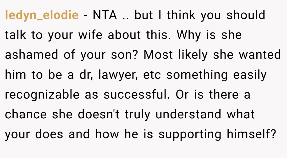 Iedyn_elodie − NTA .. but I think you should talk to your wife about this. Why is she ashamed of your son? Most likely she wanted him to be a dr, lawyer, etc something easily recognizable as successful. Or is there a chance she doesn't truly understand what your does and how he is supporting himself?
