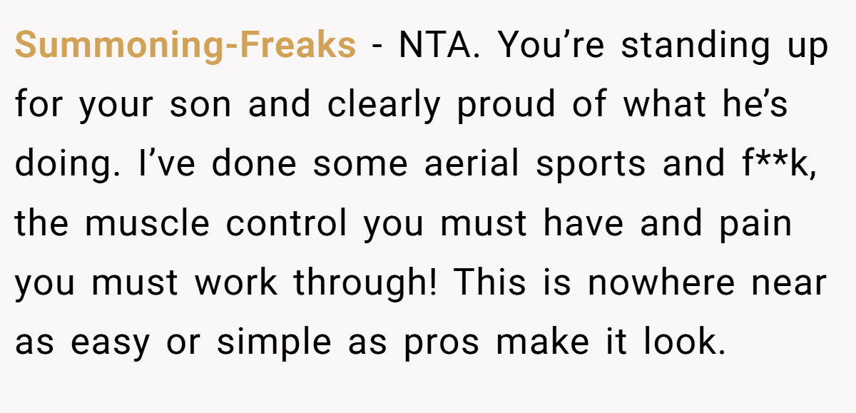 Summoning-Freaks − NTA. You’re standing up for your son and clearly proud of what he’s doing. I’ve done some aerial sports and f**k, the muscle control you must have and pain you must work through! This is nowhere near as easy or simple as pros make it look.
