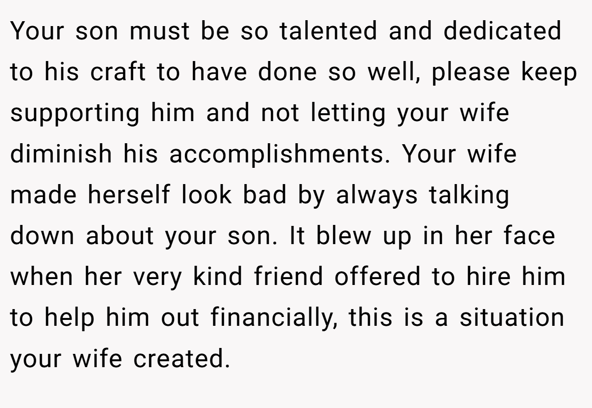Your son must be so talented and dedicated to his craft to have done so well, please keep supporting him and not letting your wife diminish his accomplishments. Your wife made herself look bad by always talking down about your son. It blew up in her face when her very kind friend offered to hire him to help him out financially, this is a situation your wife created.