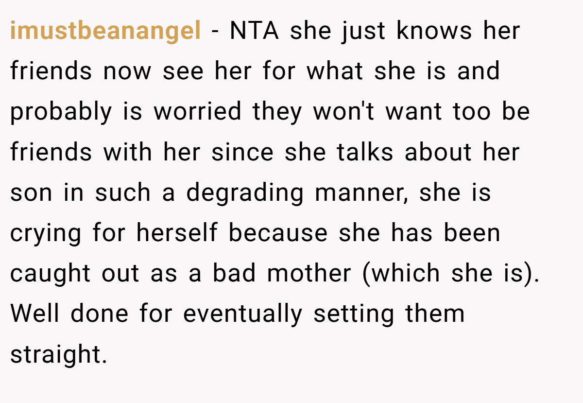 imustbeanangel − NTA she just knows her friends now see her for what she is and probably is worried they won't want too be friends with her since she talks about her son in such a degrading manner, she is crying for herself because she has been caught out as a bad mother (which she is). Well done for eventually setting them straight.