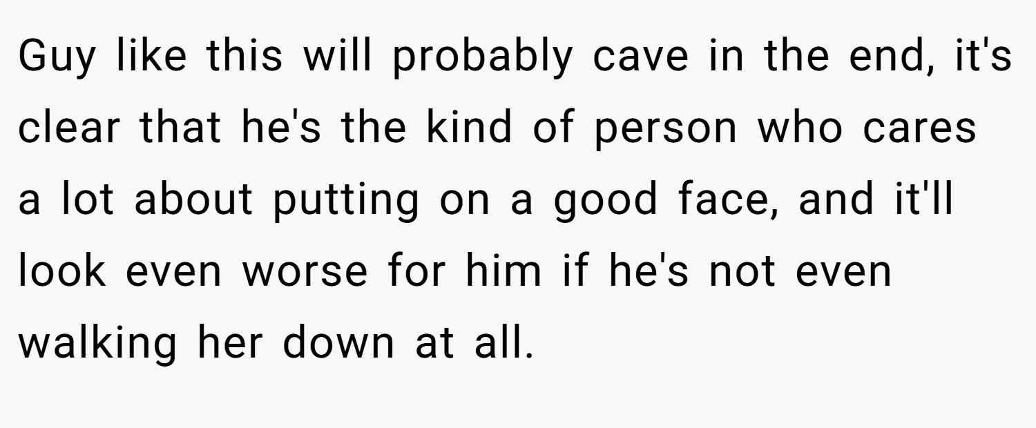 Guy like this will probably cave in the end, it's clear that he's the kind of person who cares a lot about putting on a good face, and it'll look even worse for him if he's not even walking her down at all.