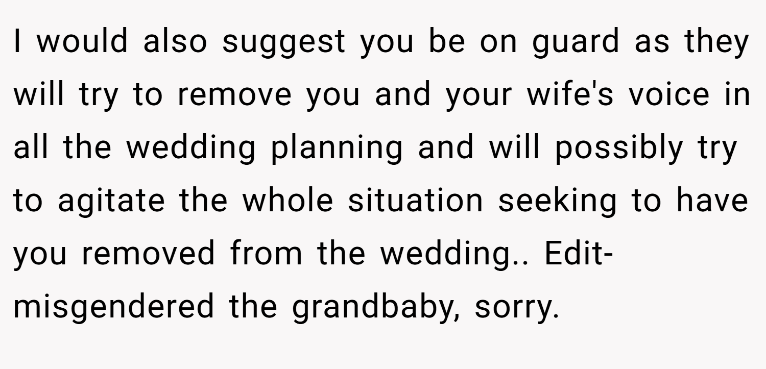 I would also suggest you be on guard as they will try to remove you and your wife's voice in all the wedding planning and will possibly try to agitate the whole situation seeking to have you removed from the wedding.. Edit- misgendered the grandbaby, sorry.