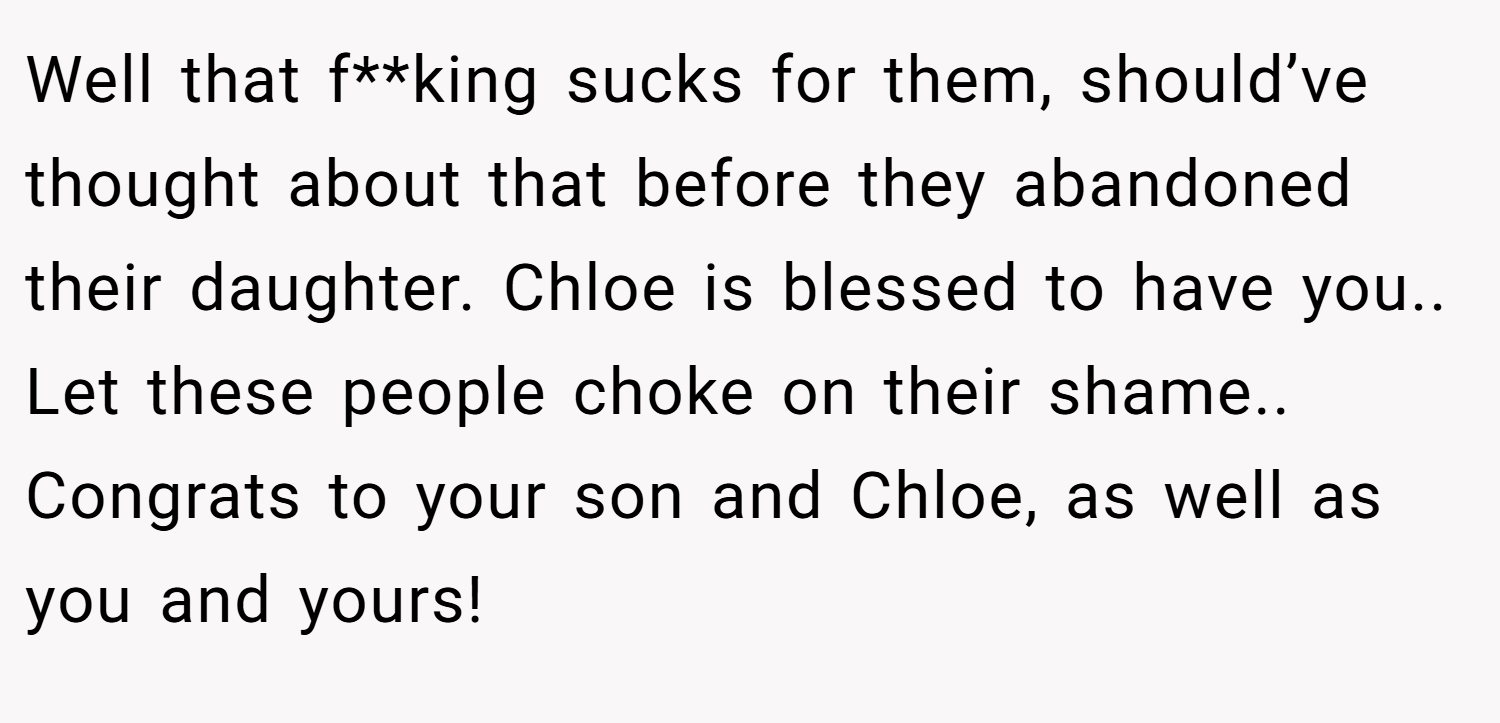 Well that f**king sucks for them, should’ve thought about that before they abandoned their daughter. Chloe is blessed to have you.. Let these people choke on their shame.. Congrats to your son and Chloe, as well as you and yours!