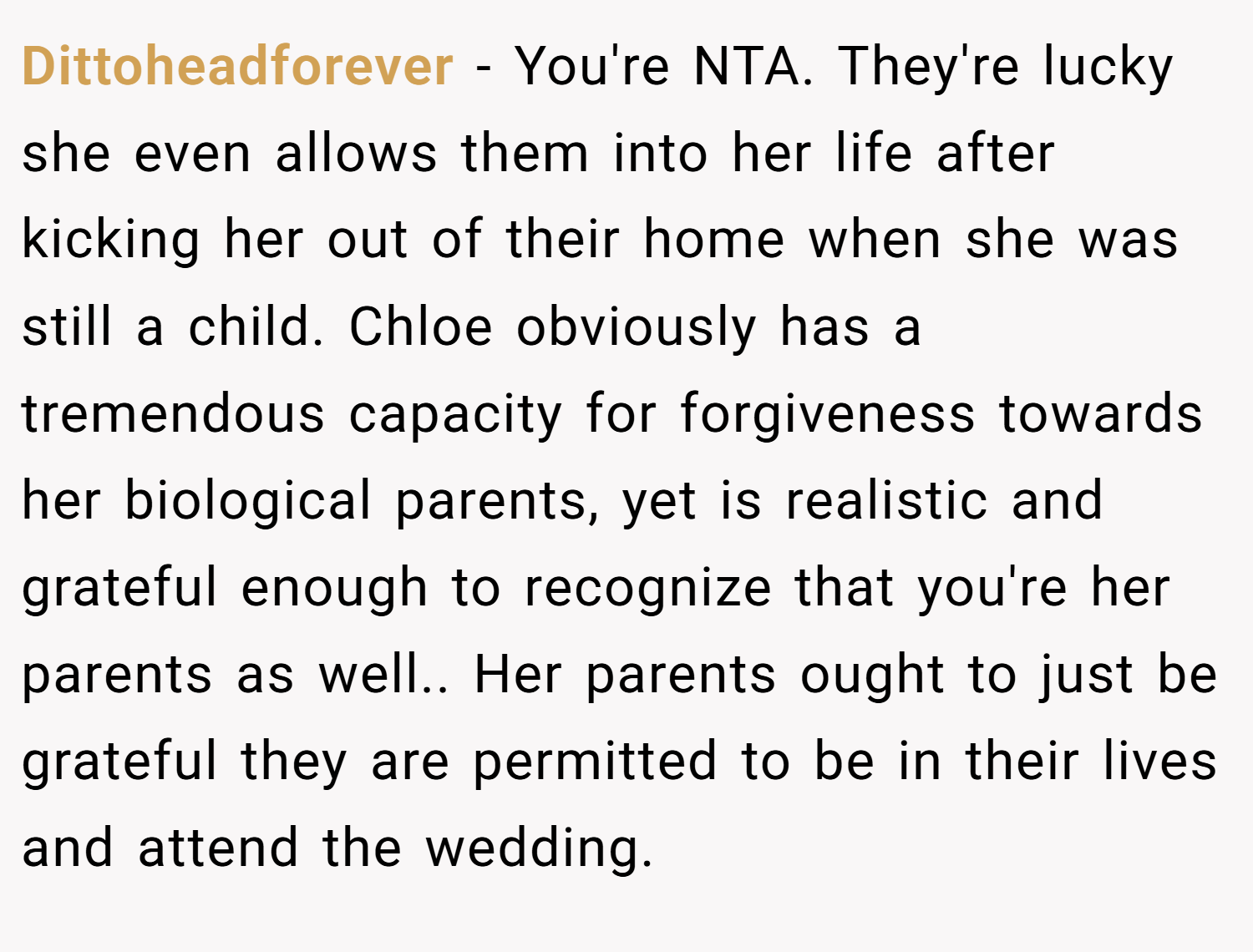 Dittoheadforever − You're NTA. They're lucky she even allows them into her life after kicking her out of their home when she was still a child. Chloe obviously has a tremendous capacity for forgiveness towards her biological parents, yet is realistic and grateful enough to recognize that you're her parents as well.. Her parents ought to just be grateful they are permitted to be in their lives and attend the wedding.