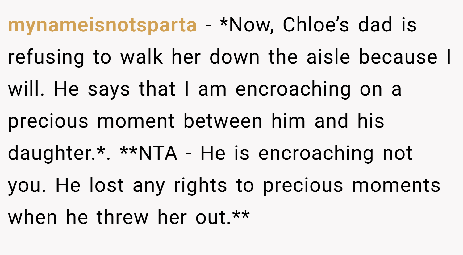 mynameisnotsparta − *Now, Chloe’s dad is refusing to walk her down the aisle because I will. He says that I am encroaching on a precious moment between him and his daughter.*. **NTA - He is encroaching not you. He lost any rights to precious moments when he threw her out.**