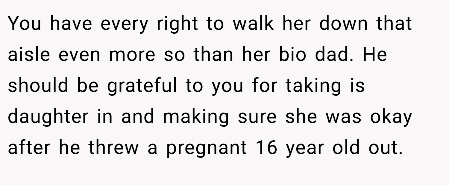 You have every right to walk her down that aisle even more so than her bio dad. He should be grateful to you for taking is daughter in and making sure she was okay after he threw a pregnant 16 year old out.