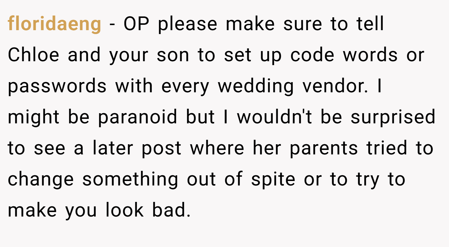 floridaeng − OP please make sure to tell Chloe and your son to set up code words or passwords with every wedding vendor. I might be paranoid but I wouldn't be surprised to see a later post where her parents tried to change something out of spite or to try to make you look bad.