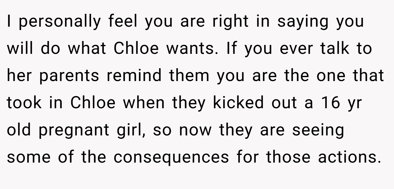 I personally feel you are right in saying you will do what Chloe wants. If you ever talk to her parents remind them you are the one that took in Chloe when they kicked out a 16 yr old pregnant girl, so now they are seeing some of the consequences for those actions.