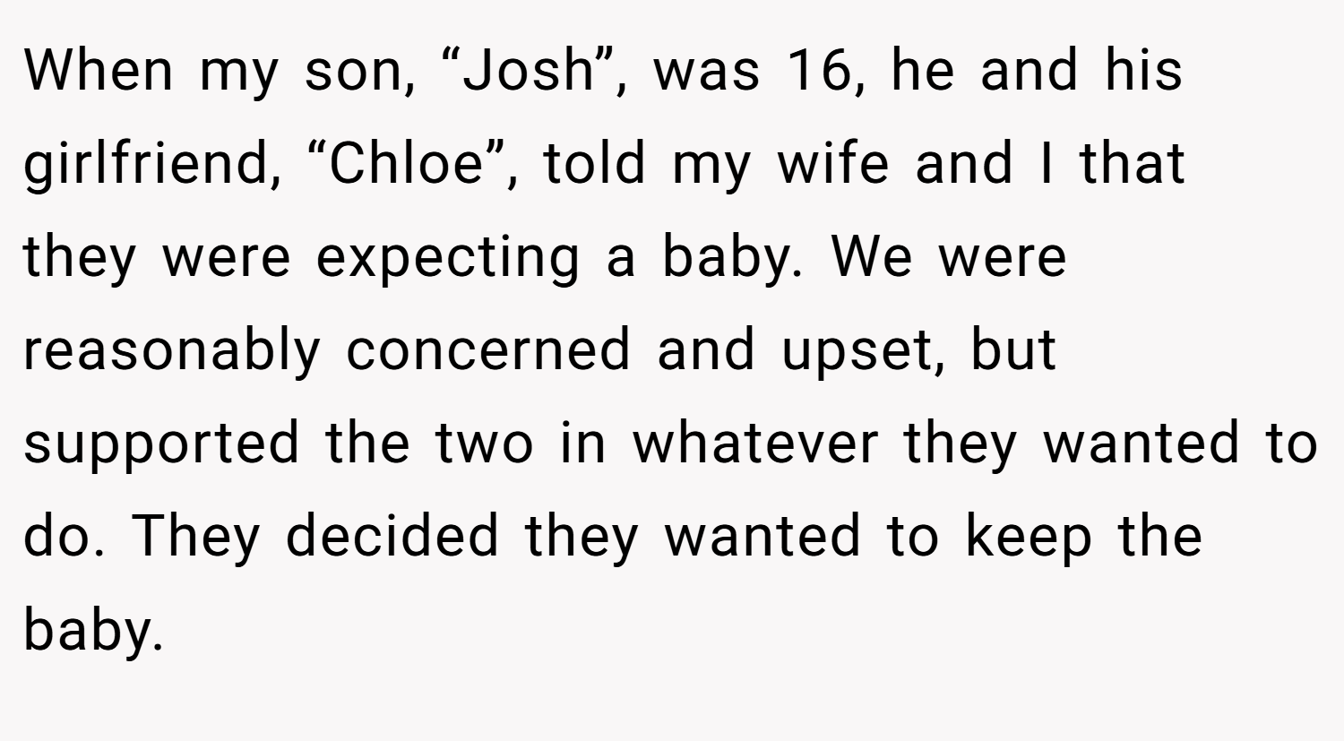When my son, “Josh”, was 16, he and his girlfriend, “Chloe”, told my wife and I that they were expecting a baby. We were reasonably concerned and upset, but supported the two in whatever they wanted to do. They decided they wanted to keep the baby.