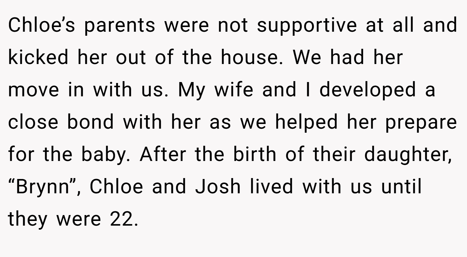 Chloe’s parents were not supportive at all and kicked her out of the house. We had her move in with us. My wife and I developed a close bond with her as we helped her prepare for the baby. After the birth of their daughter, “Brynn”, Chloe and Josh lived with us until they were 22.