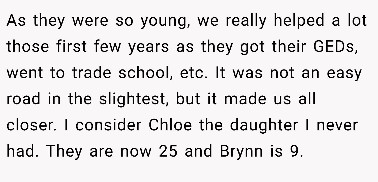 As they were so young, we really helped a lot those first few years as they got their GEDs, went to trade school, etc. It was not an easy road in the slightest, but it made us all closer. I consider Chloe the daughter I never had. They are now 25 and Brynn is 9.