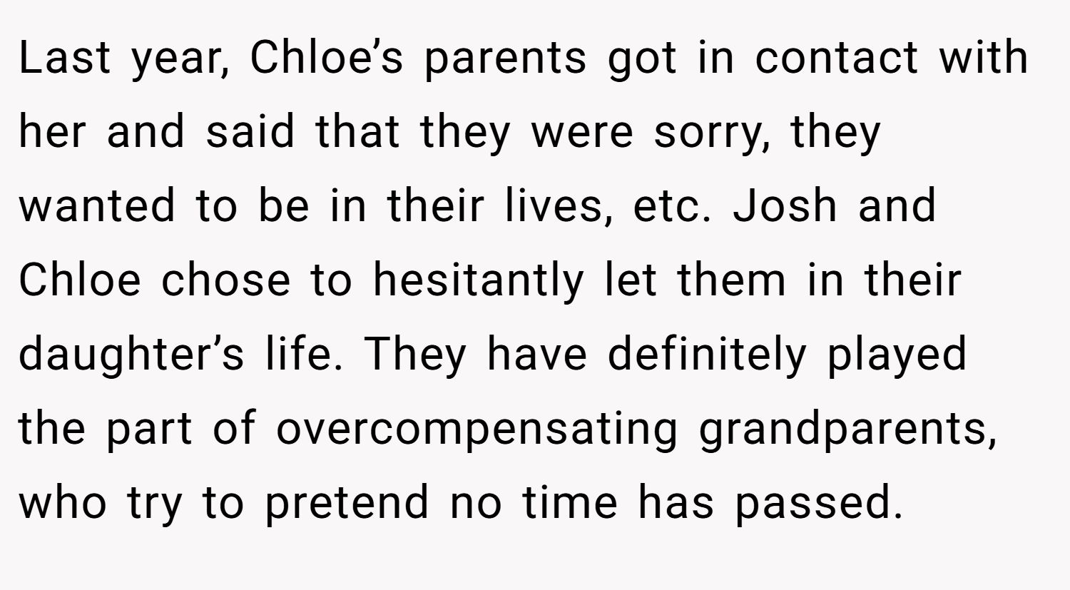 Last year, Chloe’s parents got in contact with her and said that they were sorry, they wanted to be in their lives, etc. Josh and Chloe chose to hesitantly let them in their daughter’s life. They have definitely played the part of overcompensating grandparents, who try to pretend no time has passed.