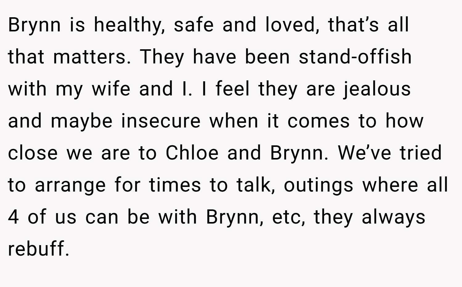 Brynn is healthy, safe and loved, that’s all that matters. They have been stand-offish with my wife and I. I feel they are jealous and maybe insecure when it comes to how close we are to Chloe and Brynn. We’ve tried to arrange for times to talk, outings where all 4 of us can be with Brynn, etc, they always rebuff.