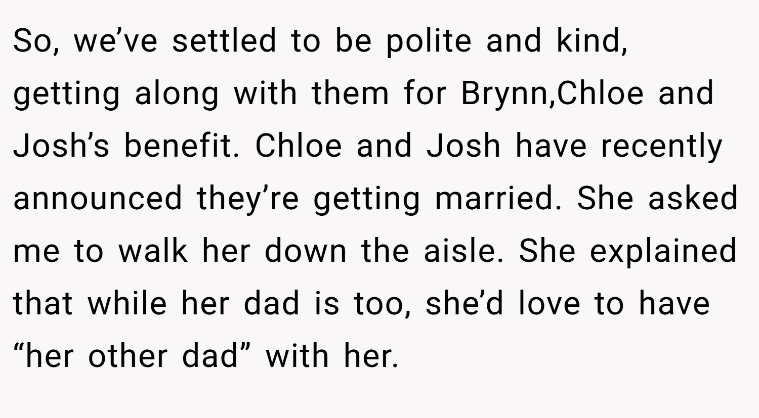 So, we’ve settled to be polite and kind, getting along with them for Brynn,Chloe and Josh’s benefit. Chloe and Josh have recently announced they’re getting married. She asked me to walk her down the aisle. She explained that while her dad is too, she’d love to have “her other dad” with her.