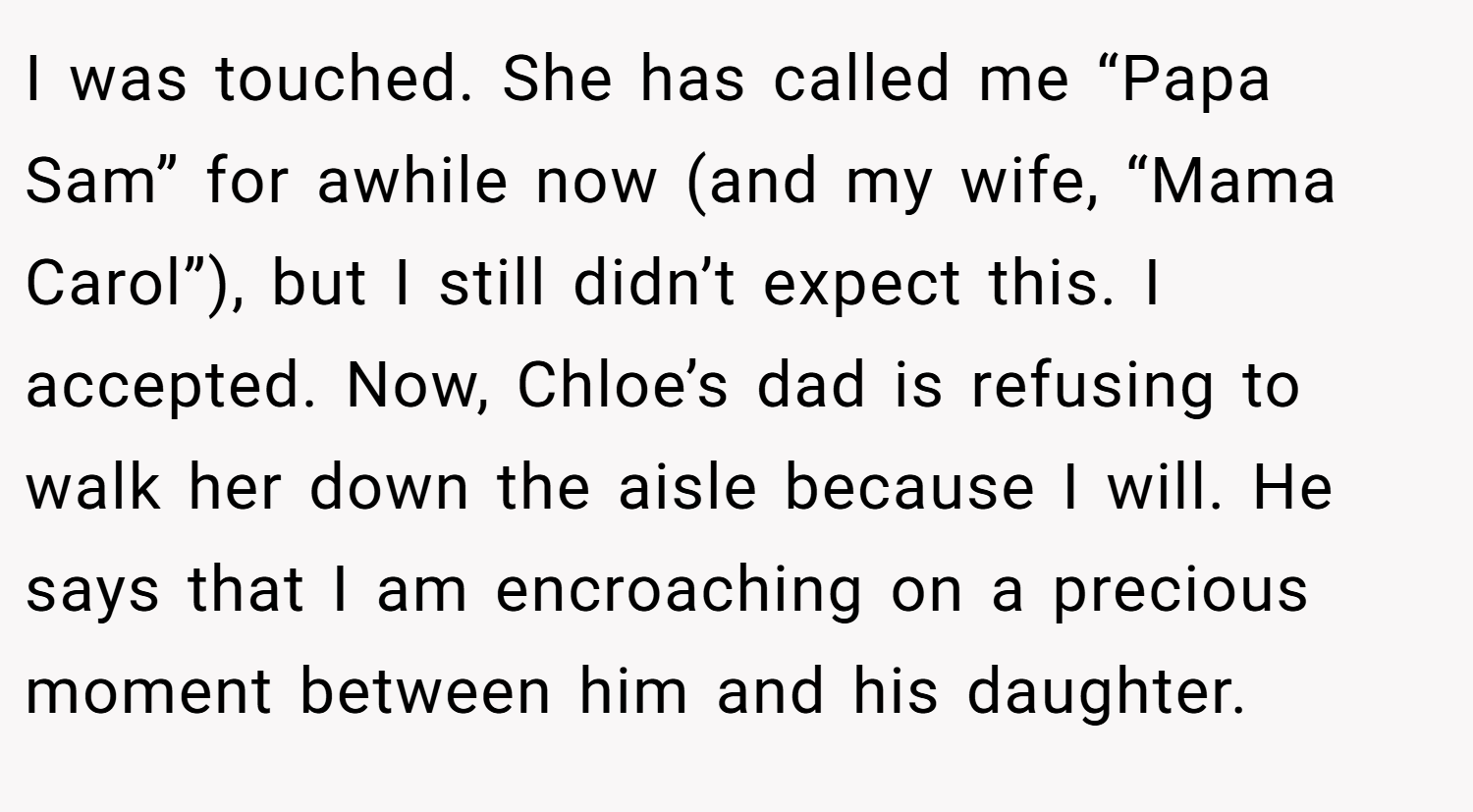 I was touched. She has called me “Papa Sam” for awhile now (and my wife, “Mama Carol”), but I still didn’t expect this. I accepted. Now, Chloe’s dad is refusing to walk her down the aisle because I will. He says that I am encroaching on a precious moment between him and his daughter.