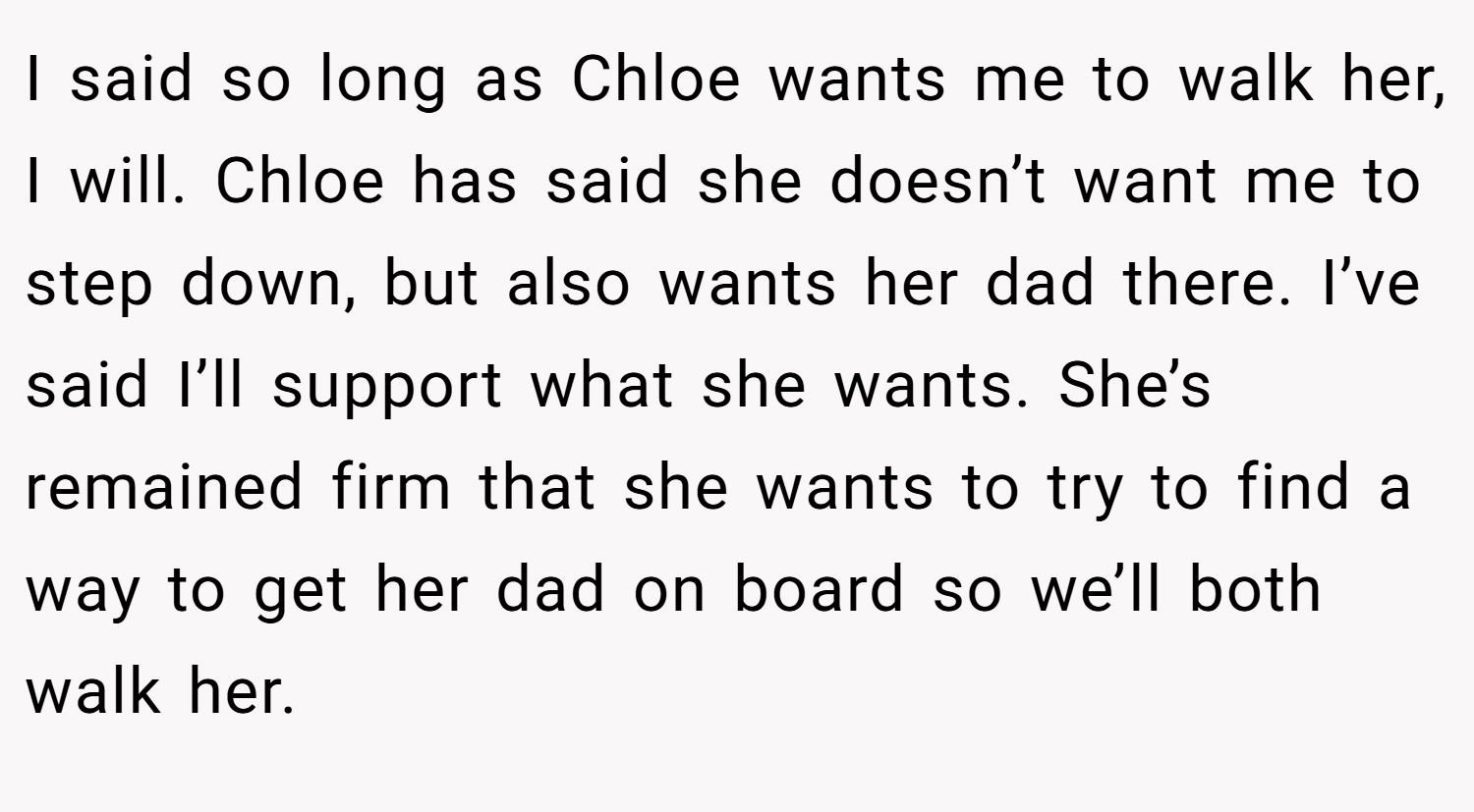 I said so long as Chloe wants me to walk her, I will. Chloe has said she doesn’t want me to step down, but also wants her dad there. I’ve said I’ll support what she wants. She’s remained firm that she wants to try to find a way to get her dad on board so we’ll both walk her.