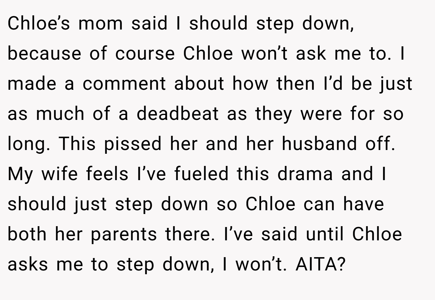 Chloe’s mom said I should step down, because of course Chloe won’t ask me to. I made a comment about how then I’d be just as much of a deadbeat as they were for so long. This pissed her and her husband off. My wife feels I’ve fueled this drama and I should just step down so Chloe can have both her parents there. I’ve said until Chloe asks me to step down, I won’t. AITA?