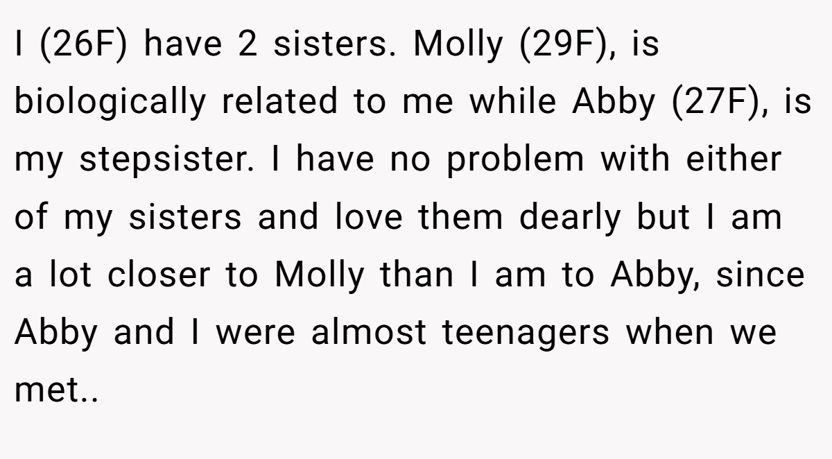 I (26F) have 2 sisters. Molly (29F), is biologically related to me while Abby (27F), is my stepsister. I have no problem with either of my sisters and love them dearly but I am a lot closer to Molly than I am to Abby, since Abby and I were almost teenagers when we met..