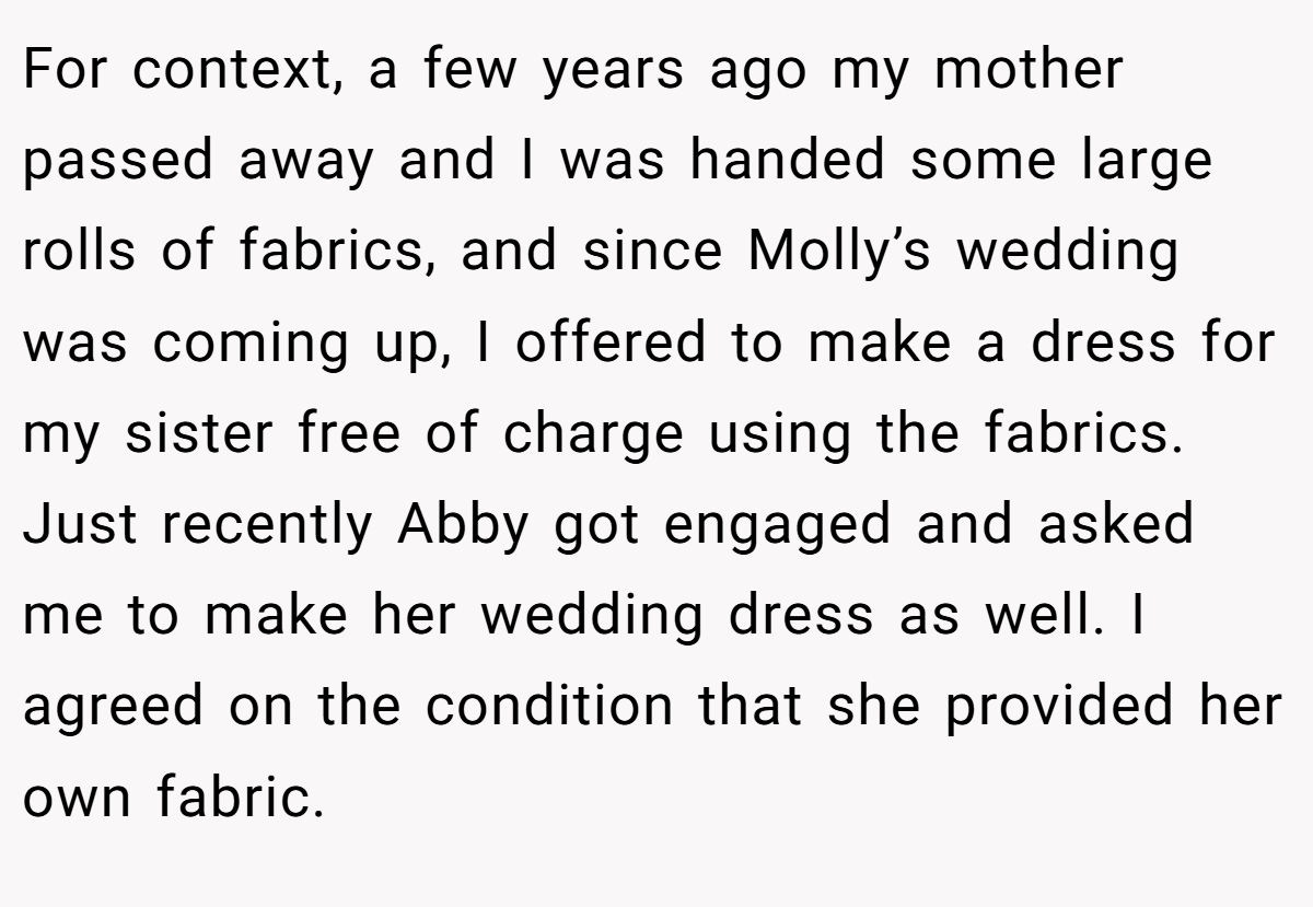 For context, a few years ago my mother passed away and I was handed some large rolls of fabrics, and since Molly’s wedding was coming up, I offered to make a dress for my sister free of charge using the fabrics. Just recently Abby got engaged and asked me to make her wedding dress as well. I agreed on the condition that she provided her own fabric.
