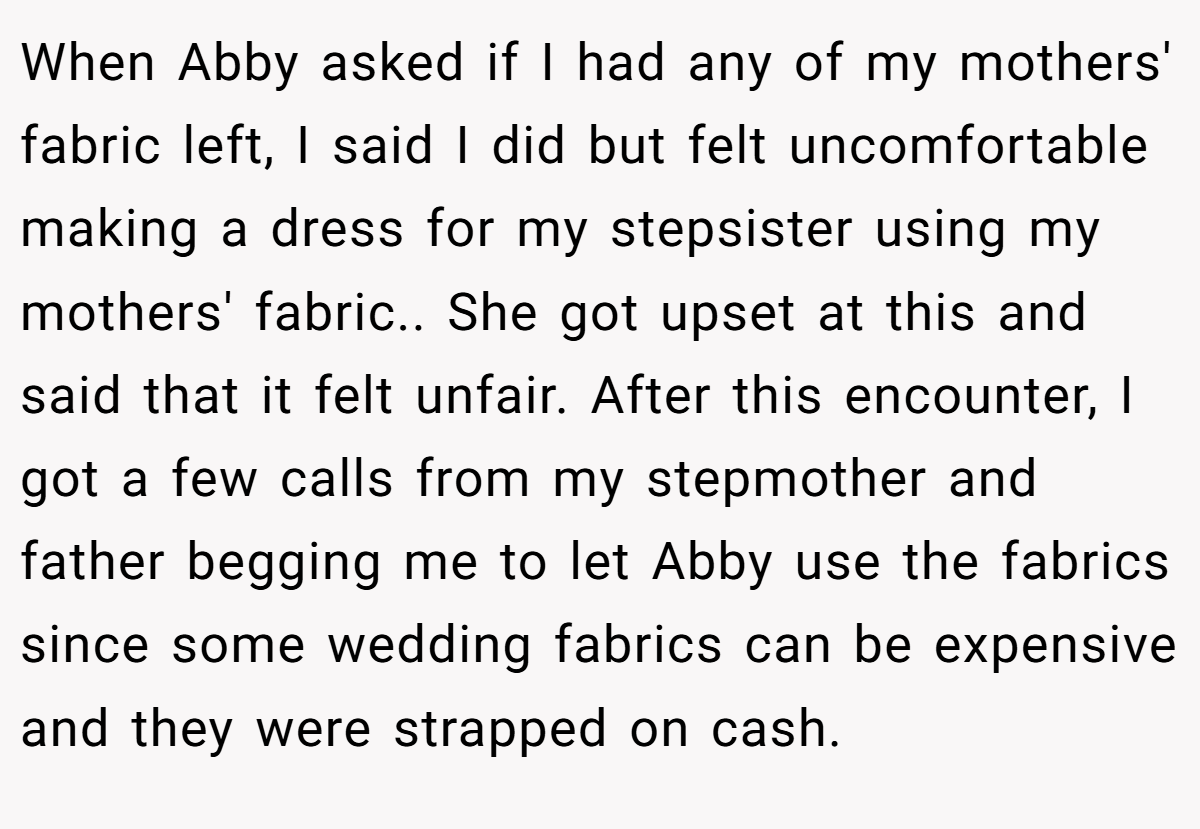 When Abby asked if I had any of my mothers' fabric left, I said I did but felt uncomfortable making a dress for my stepsister using my mothers' fabric.. She got upset at this and said that it felt unfair. After this encounter, I got a few calls from my stepmother and father begging me to let Abby use the fabrics since some wedding fabrics can be expensive and they were strapped on cash.