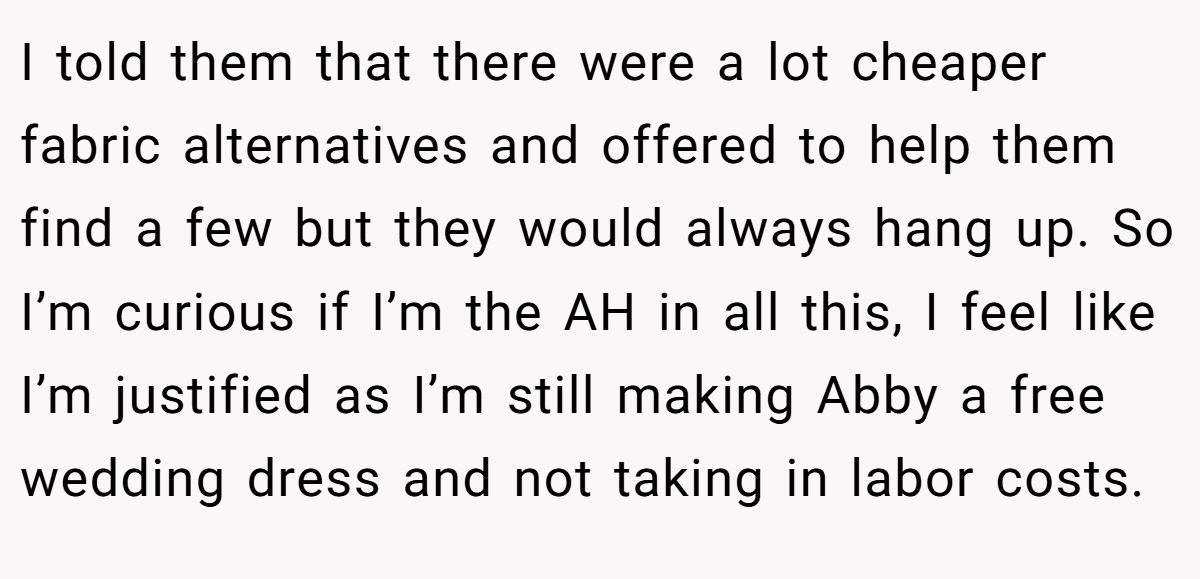 I told them that there were a lot cheaper fabric alternatives and offered to help them find a few but they would always hang up. So I’m curious if I’m the AH in all this, I feel like I’m justified as I’m still making Abby a free wedding dress and not taking in labor costs.
