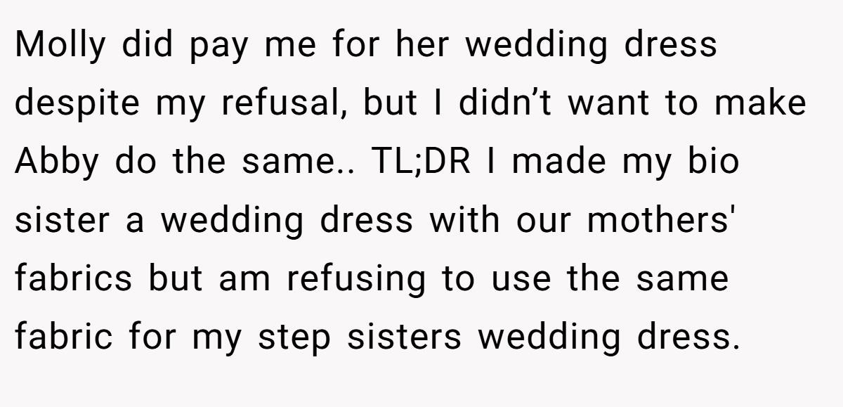 Molly did pay me for her wedding dress despite my refusal, but I didn’t want to make Abby do the same.. TL;DR I made my bio sister a wedding dress with our mothers' fabrics but am refusing to use the same fabric for my step sisters wedding dress.