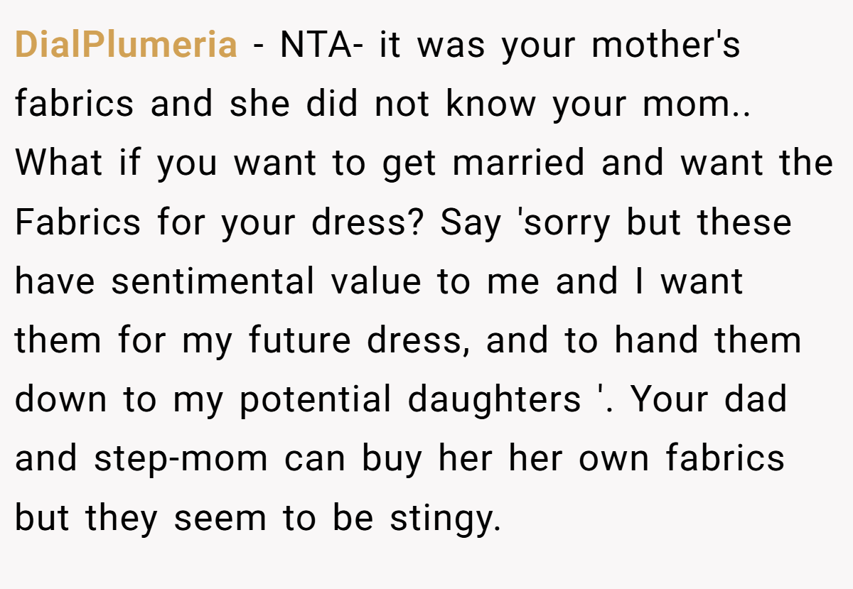 DialPlumeria − NTA- it was your mother's fabrics and she did not know your mom.. What if you want to get married and want the Fabrics for your dress? Say 'sorry but these have sentimental value to me and I want them for my future dress, and to hand them down to my potential daughters '. Your dad and step-mom can buy her her own fabrics but they seem to be stingy.