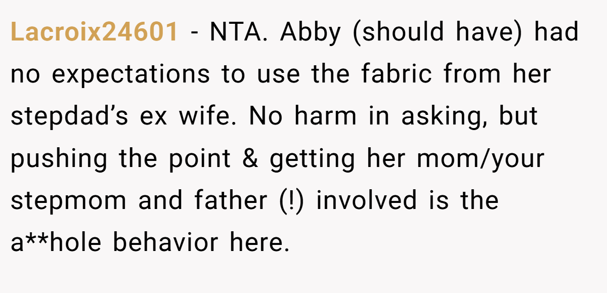 Lacroix24601 − NTA. Abby (should have) had no expectations to use the fabric from her stepdad’s ex wife. No harm in asking, but pushing the point & getting her mom/your stepmom and father (!) involved is the a**hole behavior here.
