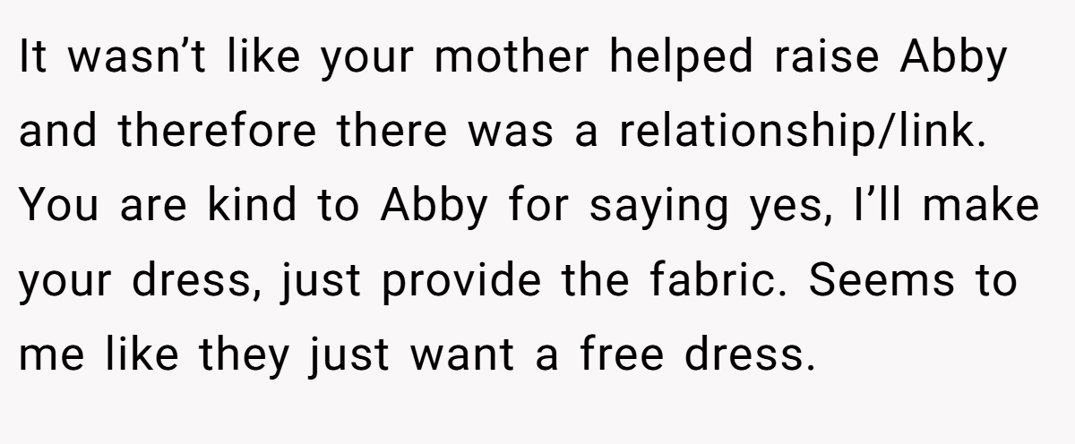It wasn’t like your mother helped raise Abby and therefore there was a relationship/link. You are kind to Abby for saying yes, I’ll make your dress, just provide the fabric. Seems to me like they just want a free dress.