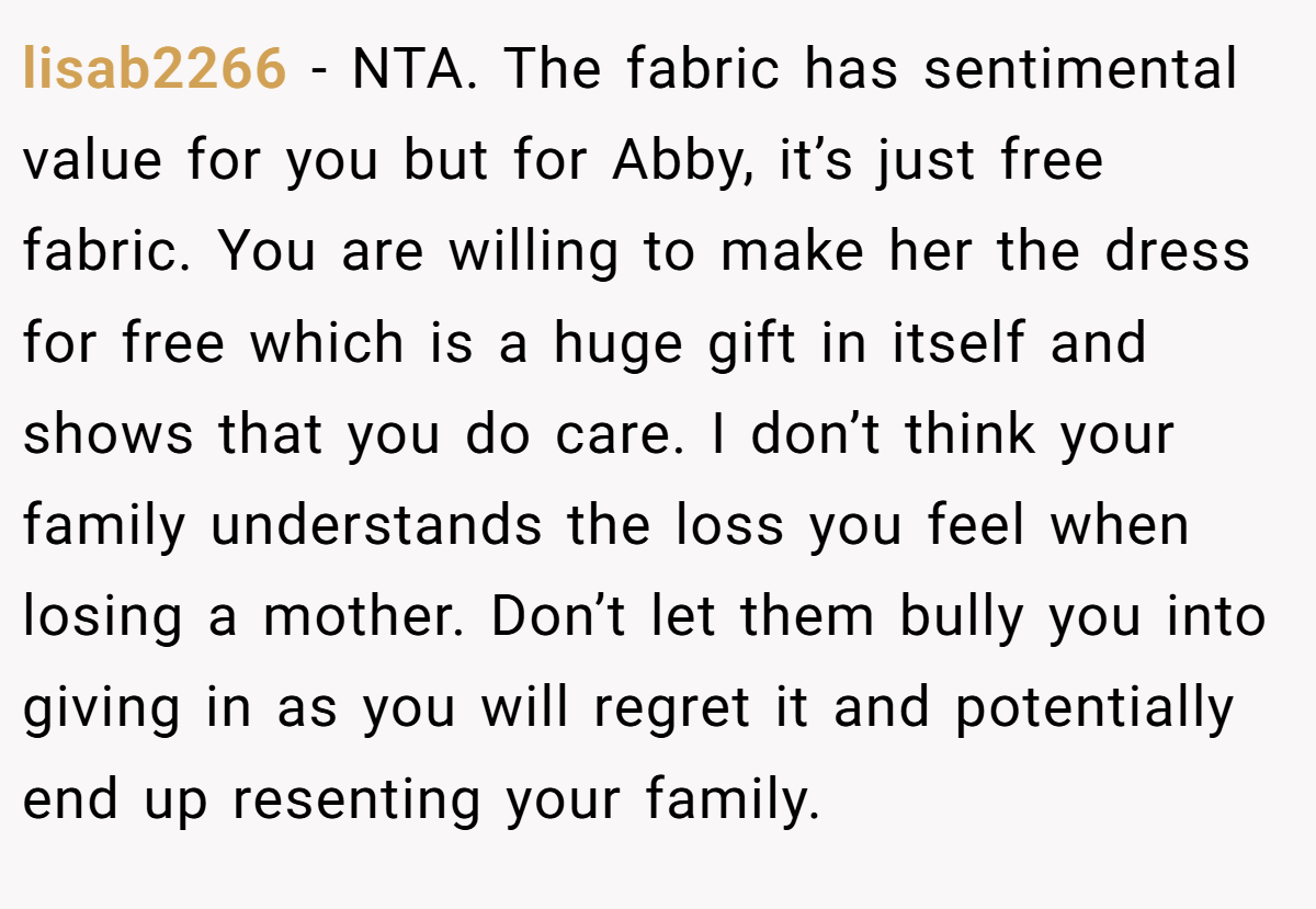lisab2266 − NTA. The fabric has sentimental value for you but for Abby, it’s just free fabric. You are willing to make her the dress for free which is a huge gift in itself and shows that you do care. I don’t think your family understands the loss you feel when losing a mother. Don’t let them bully you into giving in as you will regret it and potentially end up resenting your family.