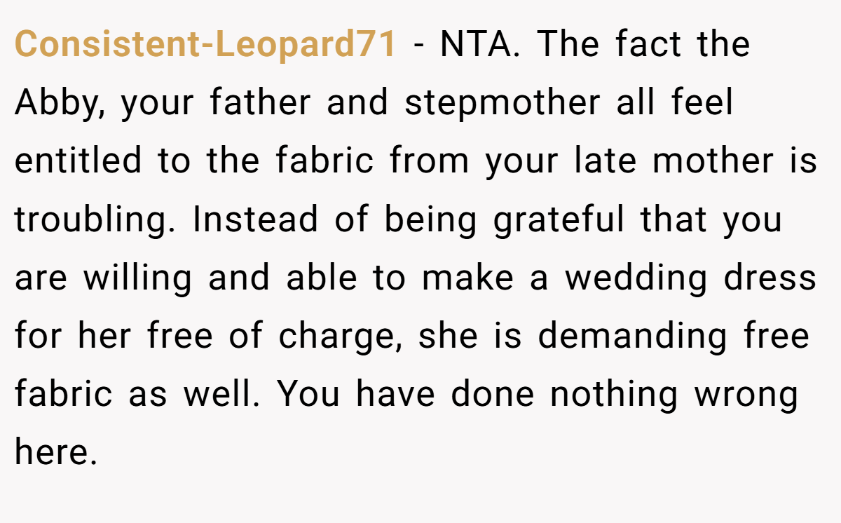 Consistent-Leopard71 − NTA. The fact the Abby, your father and stepmother all feel entitled to the fabric from your late mother is troubling. Instead of being grateful that you are willing and able to make a wedding dress for her free of charge, she is demanding free fabric as well. You have done nothing wrong here.