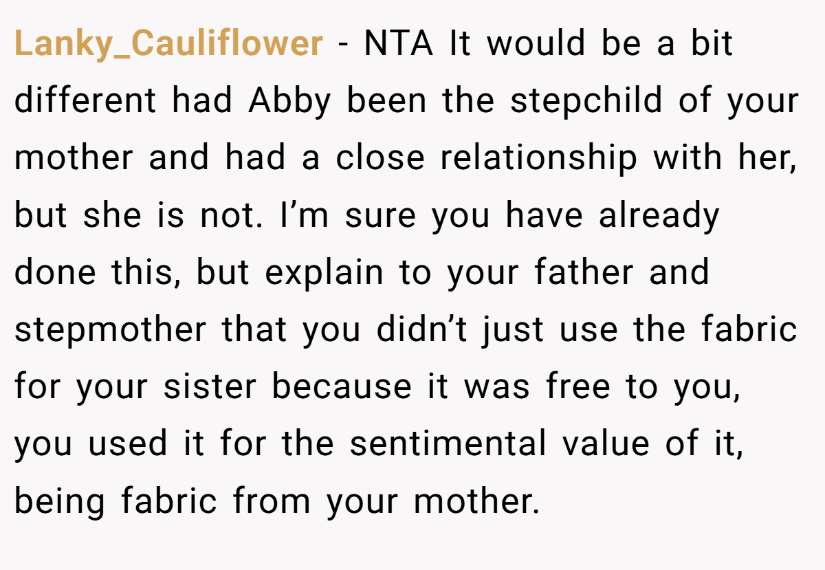 Lanky_Cauliflower − NTA It would be a bit different had Abby been the stepchild of your mother and had a close relationship with her, but she is not. I’m sure you have already done this, but explain to your father and stepmother that you didn’t just use the fabric for your sister because it was free to you, you used it for the sentimental value of it, being fabric from your mother.
