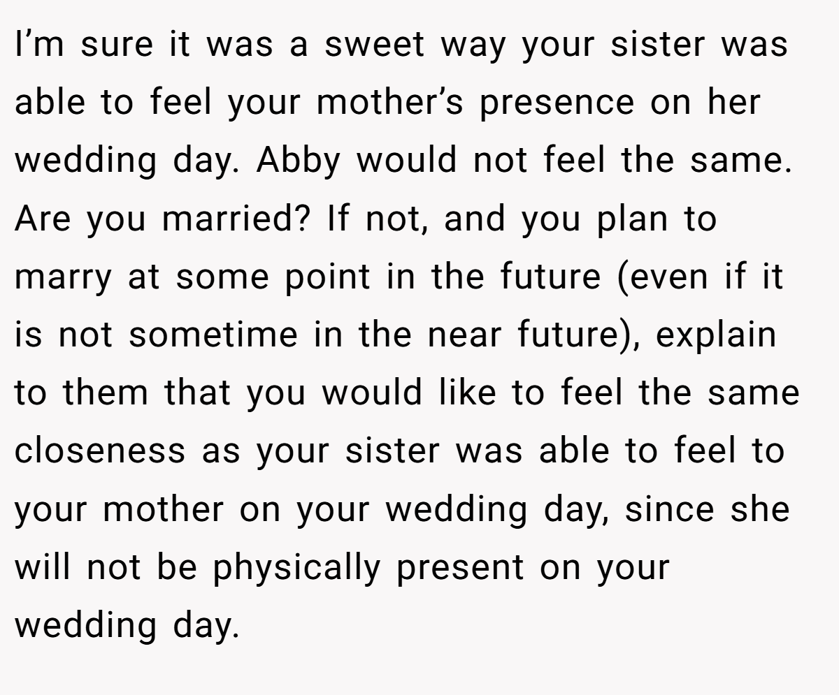 I’m sure it was a sweet way your sister was able to feel your mother’s presence on her wedding day. Abby would not feel the same. Are you married? If not, and you plan to marry at some point in the future (even if it is not sometime in the near future), explain to them that you would like to feel the same closeness as your sister was able to feel to your mother on your wedding day, since she will not be physically present on your wedding day.