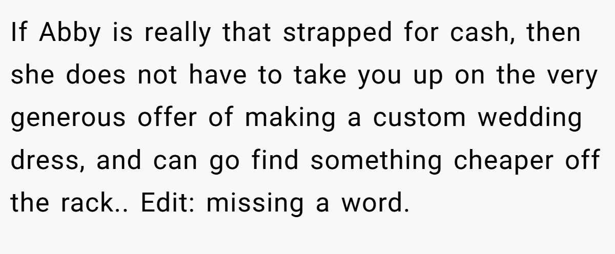 If Abby is really that strapped for cash, then she does not have to take you up on the very generous offer of making a custom wedding dress, and can go find something cheaper off the rack.. Edit: missing a word.