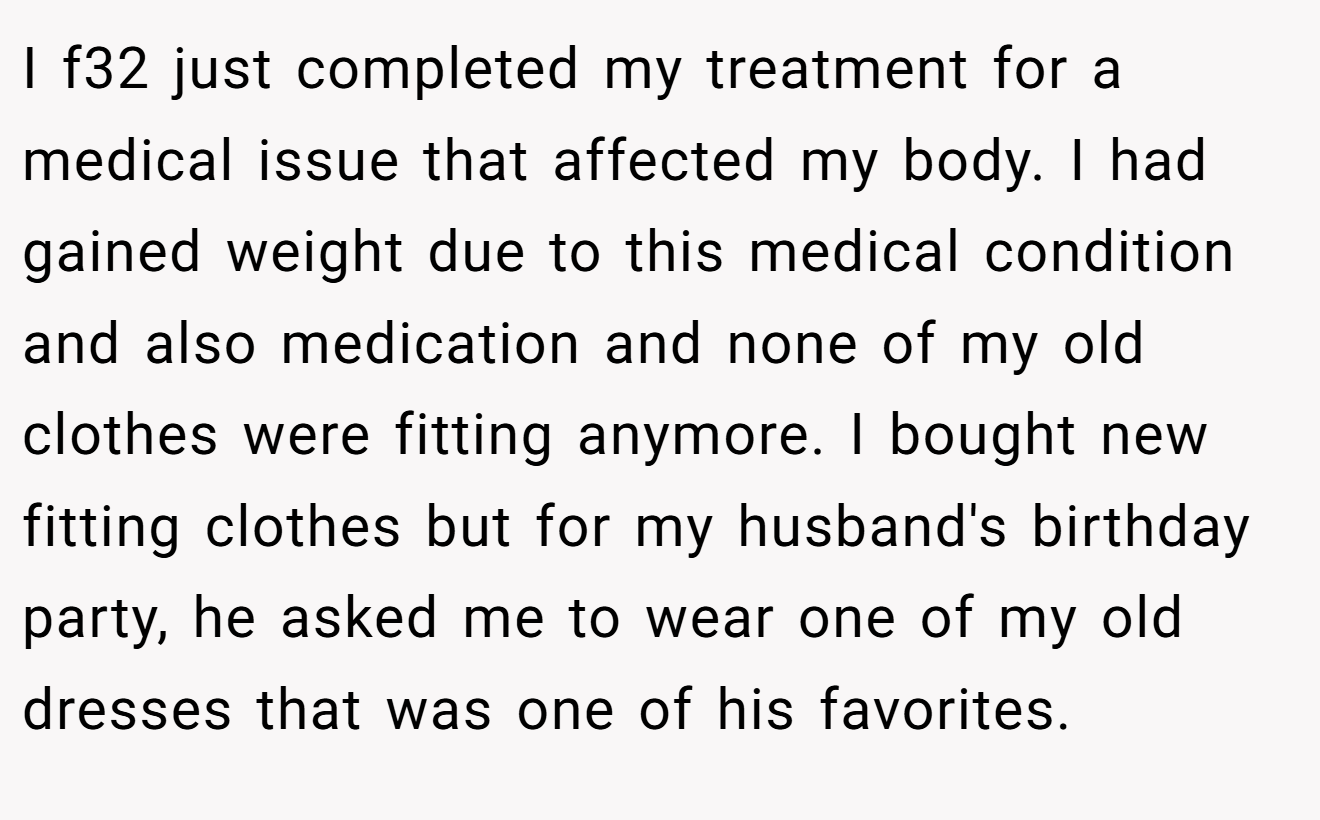 I f32 just completed my treatment for a medical issue that affected my body. I had gained weight due to this medical condition and also medication and none of my old clothes were fitting anymore. I bought new fitting clothes but for my husband's birthday party, he asked me to wear one of my old dresses that was one of his favorites.