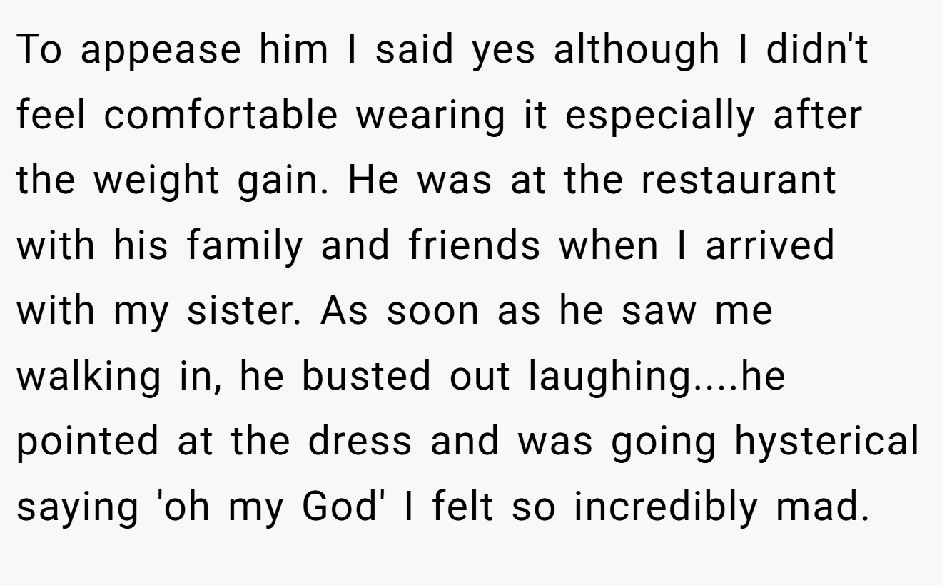 To appease him I said yes although I didn't feel comfortable wearing it especially after the weight gain. He was at the restaurant with his family and friends when I arrived with my sister. As soon as he saw me walking in, he busted out laughing....he pointed at the dress and was going hysterical saying 'oh my God' I felt so incredibly mad.