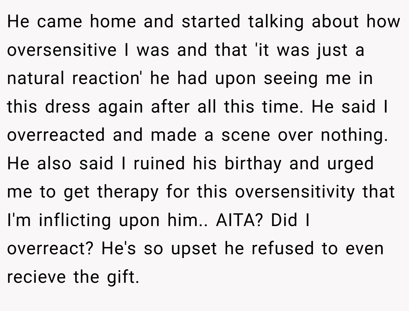 He came home and started talking about how oversensitive I was and that 'it was just a natural reaction' he had upon seeing me in this dress again after all this time. He said I overreacted and made a scene over nothing. He also said I ruined his birthay and urged me to get therapy for this oversensitivity that I'm inflicting upon him.. AITA? Did I overreact? He's so upset he refused to even recieve the gift.