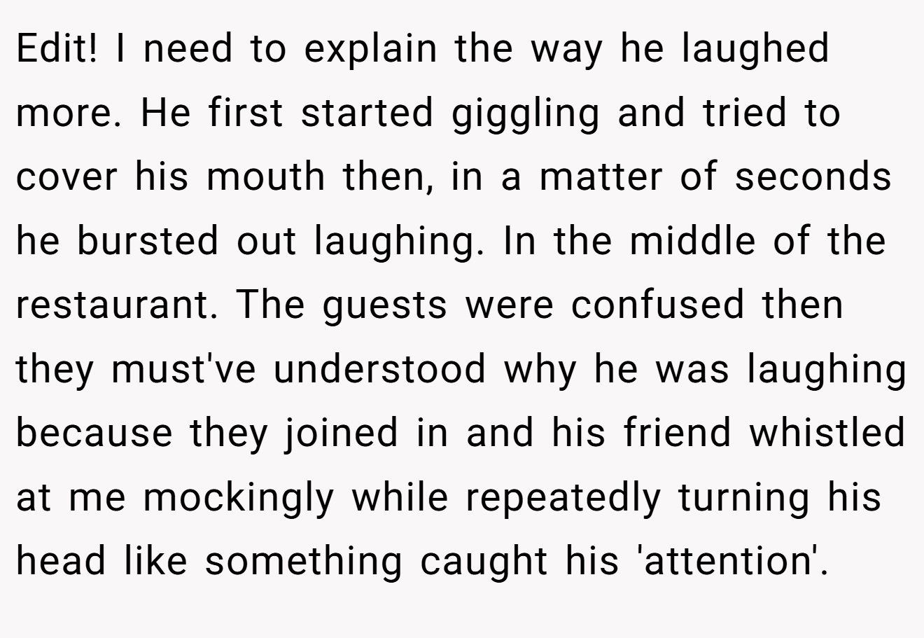 Edit! I need to explain the way he laughed more. He first started giggling and tried to cover his mouth then, in a matter of seconds he bursted out laughing. In the middle of the restaurant. The guests were confused then they must've understood why he was laughing because they joined in and his friend whistled at me mockingly while repeatedly turning his head like something caught his 'attention'.