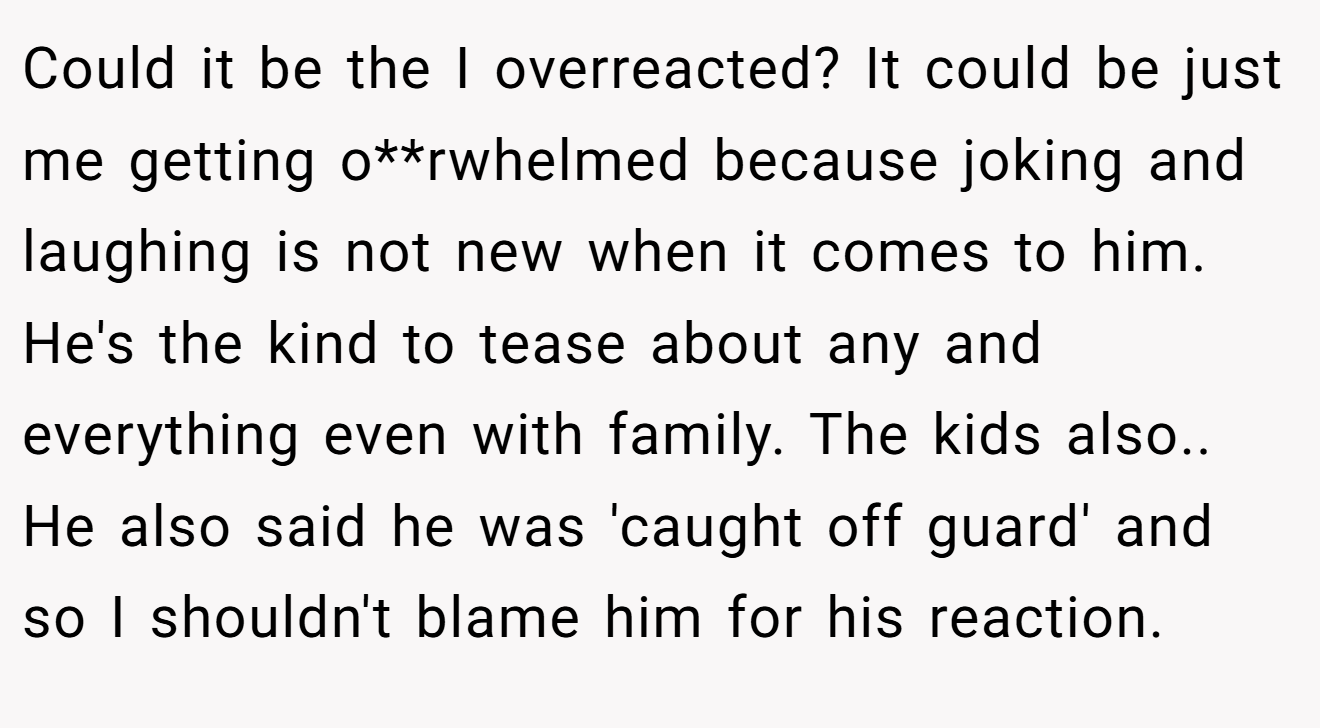 Could it be the I overreacted? It could be just me getting o**rwhelmed because joking and laughing is not new when it comes to him. He's the kind to tease about any and everything even with family. The kids also.. He also said he was 'caught off guard' and so I shouldn't blame him for his reaction.