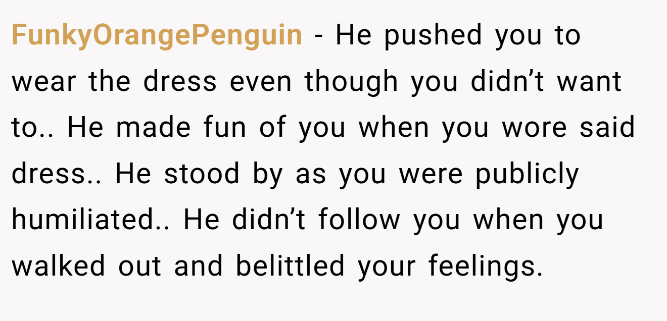 FunkyOrangePenguin − He pushed you to wear the dress even though you didn’t want to.. He made fun of you when you wore said dress.. He stood by as you were publicly humiliated.. He didn’t follow you when you walked out and belittled your feelings.