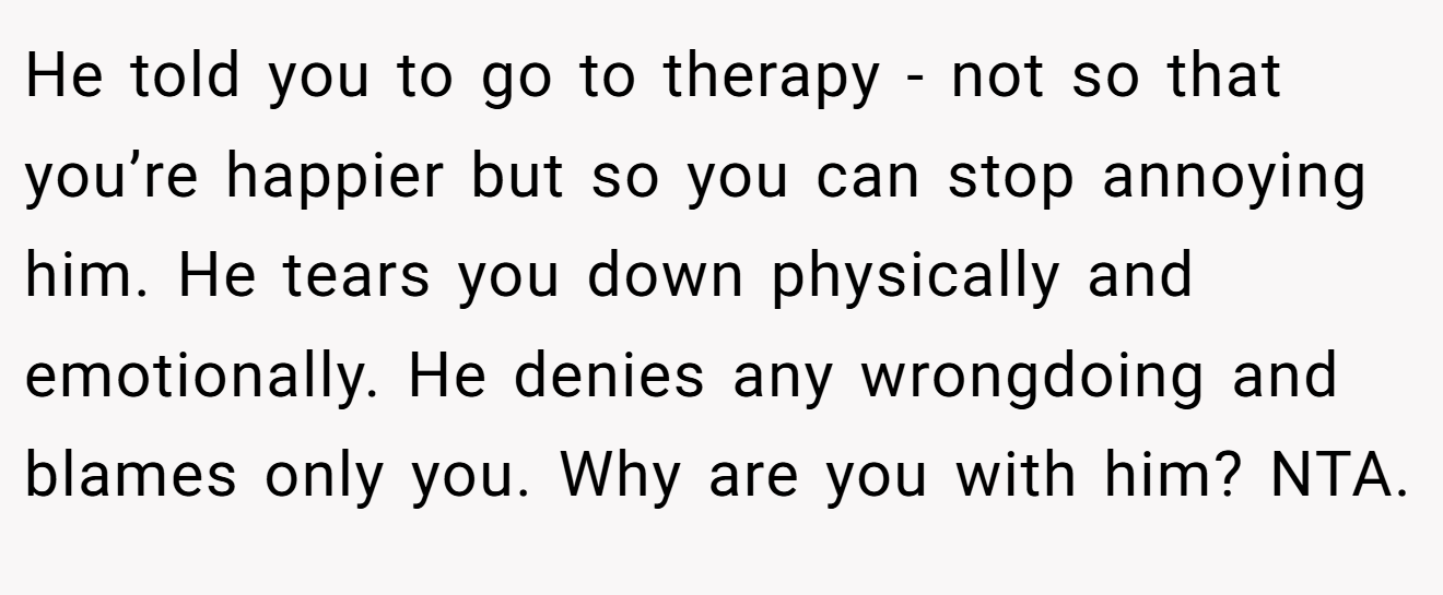 He told you to go to therapy - not so that you’re happier but so you can stop annoying him. He tears you down physically and emotionally. He denies any wrongdoing and blames only you. Why are you with him? NTA.