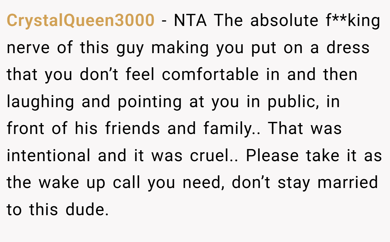 CrystalQueen3000 − NTA The absolute f**king nerve of this guy making you put on a dress that you don’t feel comfortable in and then laughing and pointing at you in public, in front of his friends and family.. That was intentional and it was cruel.. Please take it as the wake up call you need, don’t stay married to this dude.