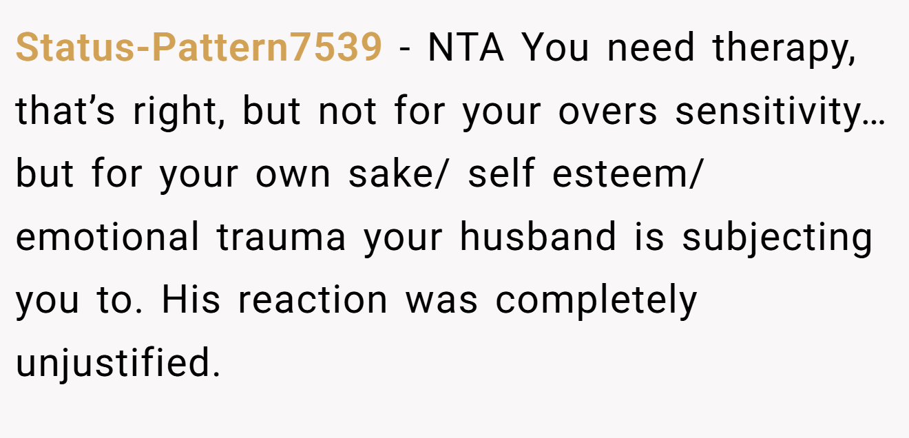 Status-Pattern7539 − NTA You need therapy, that’s right, but not for your overs sensitivity…but for your own sake/ self esteem/ emotional trauma your husband is subjecting you to. His reaction was completely unjustified.