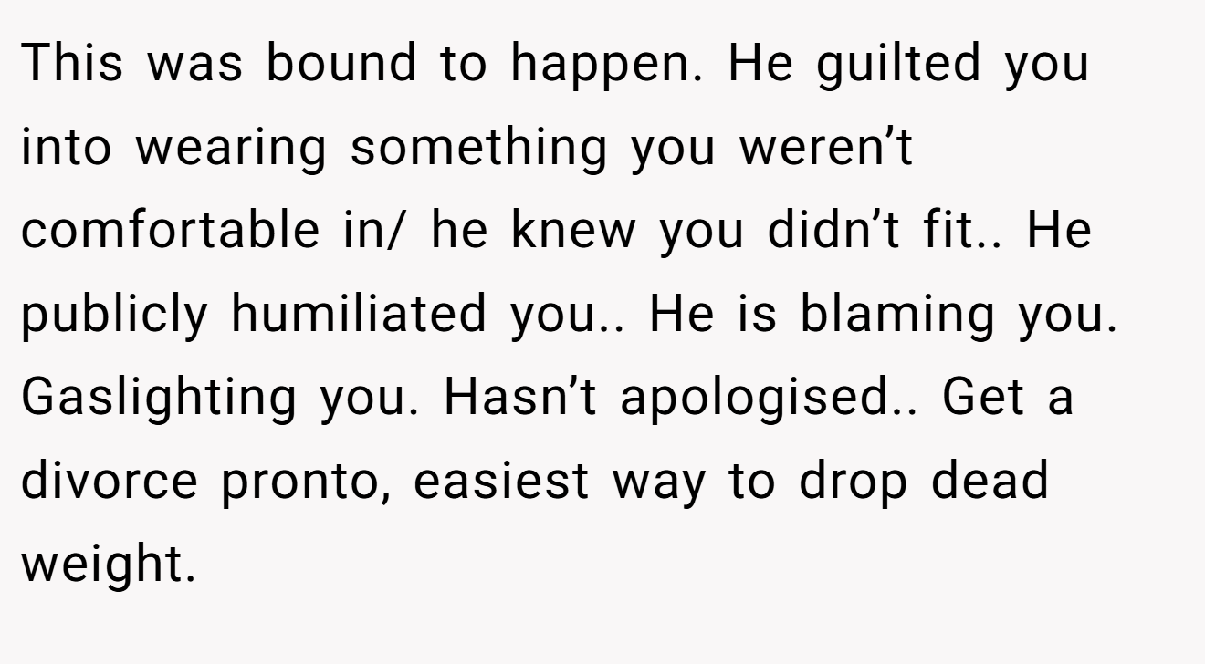This was bound to happen. He guilted you into wearing something you weren’t comfortable in/ he knew you didn’t fit.. He publicly humiliated you.. He is blaming you. Gaslighting you. Hasn’t apologised.. Get a divorce pronto, easiest way to drop dead weight.