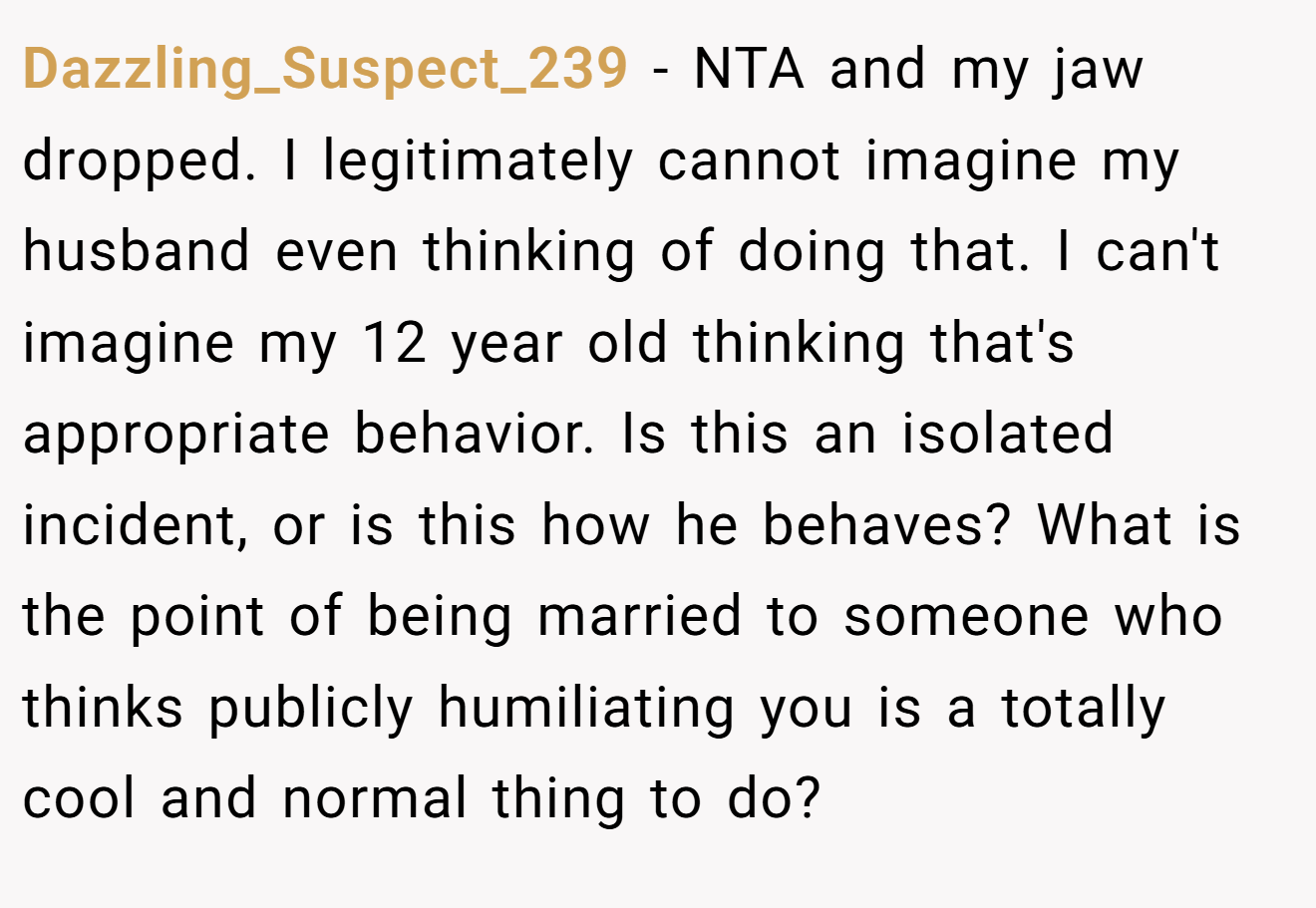 Dazzling_Suspect_239 − NTA and my jaw dropped. I legitimately cannot imagine my husband even thinking of doing that. I can't imagine my 12 year old thinking that's appropriate behavior. Is this an isolated incident, or is this how he behaves? What is the point of being married to someone who thinks publicly humiliating you is a totally cool and normal thing to do?