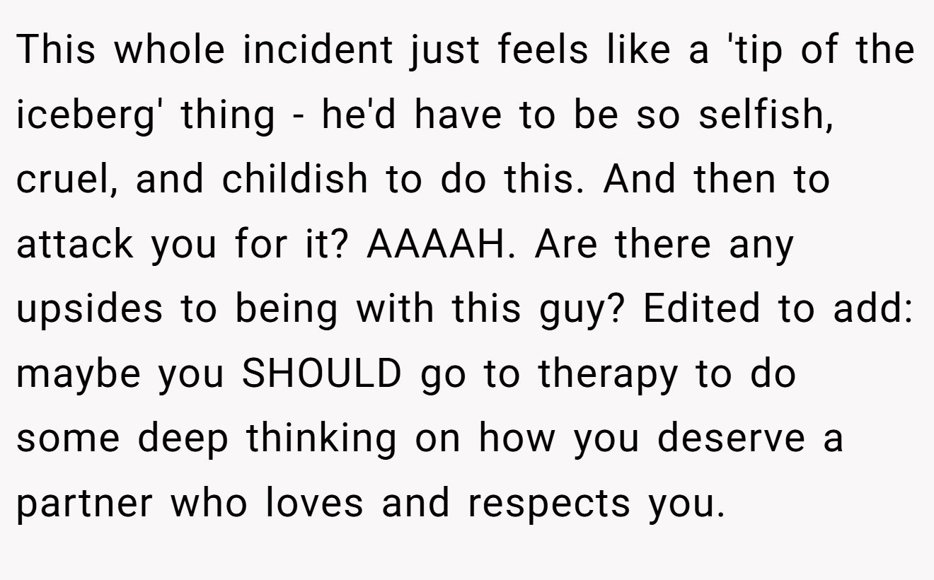 This whole incident just feels like a 'tip of the iceberg' thing - he'd have to be so selfish, cruel, and childish to do this. And then to attack you for it? AAAAH. Are there any upsides to being with this guy? Edited to add: maybe you SHOULD go to therapy to do some deep thinking on how you deserve a partner who loves and respects you.