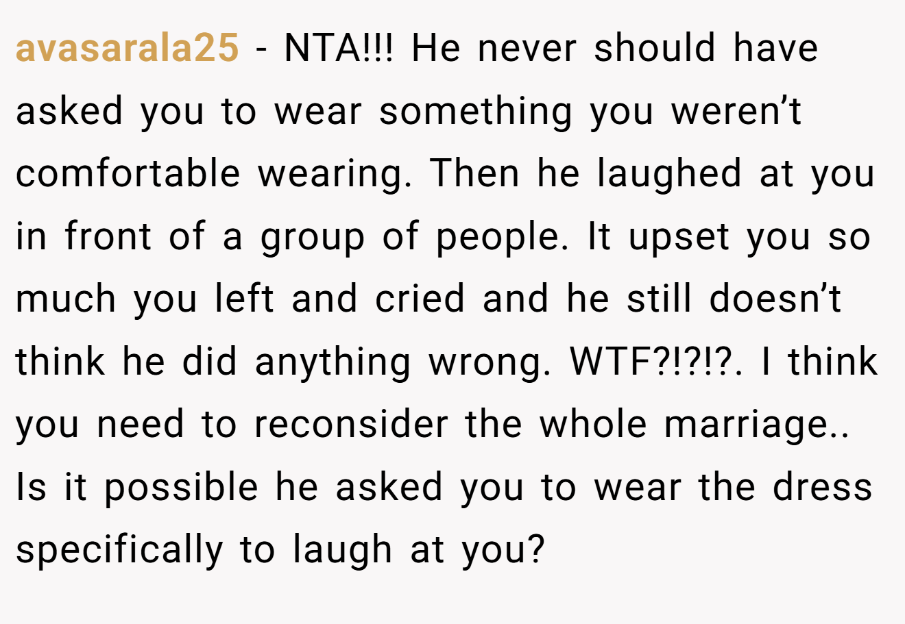 avasarala25 − NTA!!! He never should have asked you to wear something you weren’t comfortable wearing. Then he laughed at you in front of a group of people. It upset you so much you left and cried and he still doesn’t think he did anything wrong. WTF?!?!?. I think you need to reconsider the whole marriage.. Is it possible he asked you to wear the dress specifically to laugh at you?