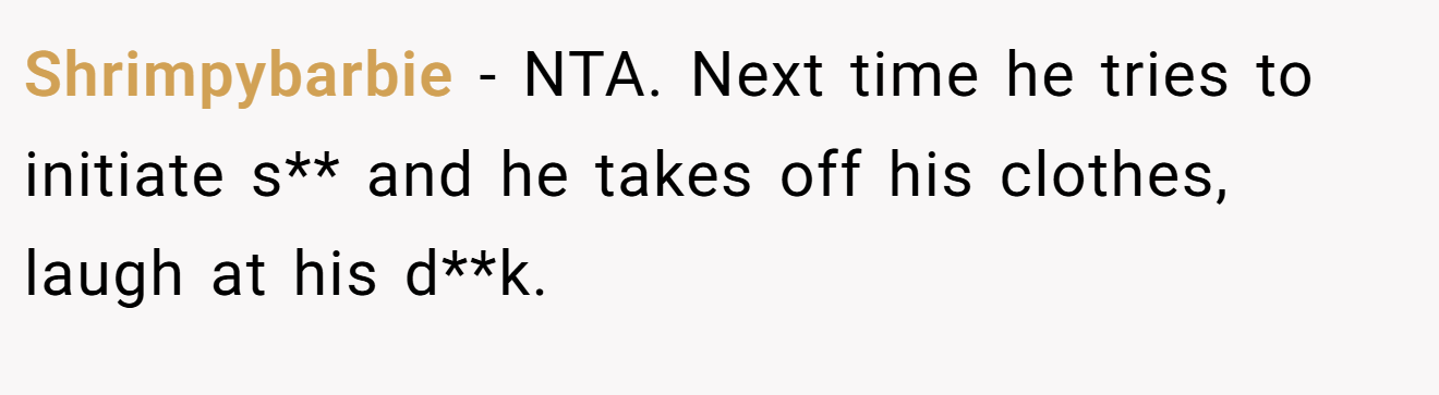 Shrimpybarbie − NTA. Next time he tries to initiate s** and he takes off his clothes, laugh at his d**k.